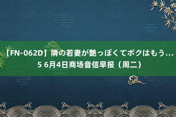 【FN-062D】隣の若妻が艶っぽくてボクはもう… 5 6月4日商场音信早报（周二）