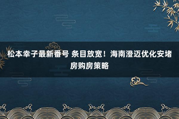 松本幸子最新番号 条目放宽！海南澄迈优化安堵房购房策略