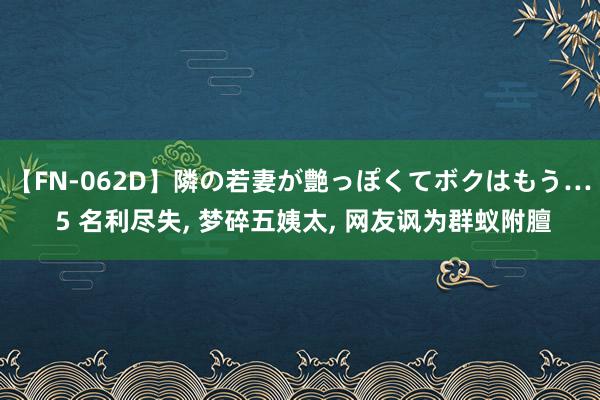 【FN-062D】隣の若妻が艶っぽくてボクはもう… 5 名利尽失， 梦碎五姨太， 网友讽为群蚁附膻