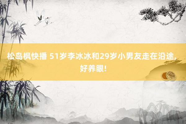 松岛枫快播 51岁李冰冰和29岁小男友走在沿途， 好养眼!