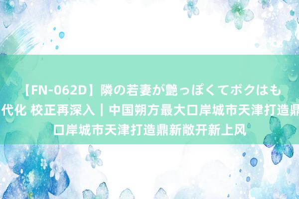 【FN-062D】隣の若妻が艶っぽくてボクはもう… 5 锚定当代化 校正再深入｜中国朔方最大口岸城市天津打造鼎新敞开新上风