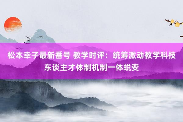 松本幸子最新番号 教学时评：统筹激动教学科技东谈主才体制机制一体蜕变