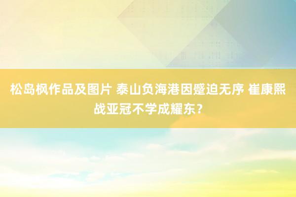 松岛枫作品及图片 泰山负海港因蹙迫无序 崔康熙战亚冠不学成耀东？