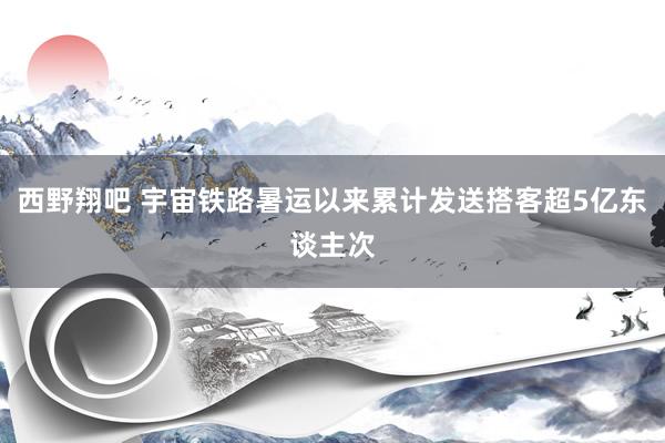 西野翔吧 宇宙铁路暑运以来累计发送搭客超5亿东谈主次