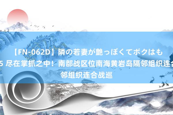 【FN-062D】隣の若妻が艶っぽくてボクはもう… 5 尽在掌抓之中！南部战区位南海黄岩岛隔邻组织连合战巡