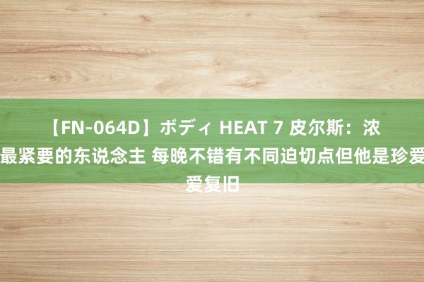 【FN-064D】ボディ HEAT 7 皮尔斯：浓眉是最紧要的东说念主 每晚不错有不同迫切点但他是珍爱复旧