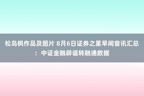 松岛枫作品及图片 8月6日证券之星早间音讯汇总：中证金融辟谣转融通数据