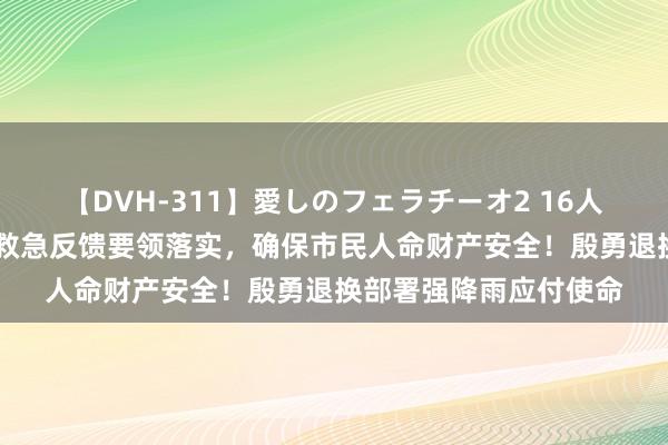 【DVH-311】愛しのフェラチーオ2 16人のザーメン中毒 握好救急反馈要领落实，确保市民人命财产安全！殷勇退换部署强降雨应付使命