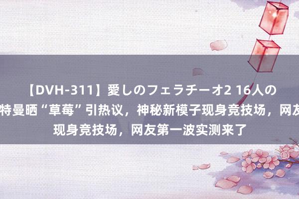 【DVH-311】愛しのフェラチーオ2 16人のザーメン中毒 奥特曼晒“草莓”引热议，神秘新模子现身竞技场，网友第一波实测来了