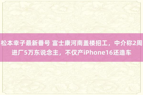 松本幸子最新番号 富士康河南盖楼招工，中介称2周进厂5万东说念主，不仅产iPhone16还造车