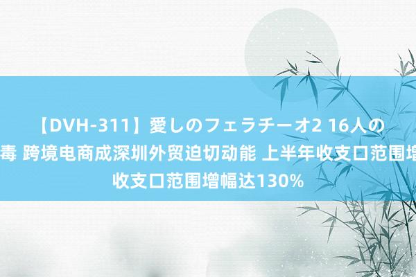 【DVH-311】愛しのフェラチーオ2 16人のザーメン中毒 跨境电商成深圳外贸迫切动能 上半年收支口范围增幅达130%