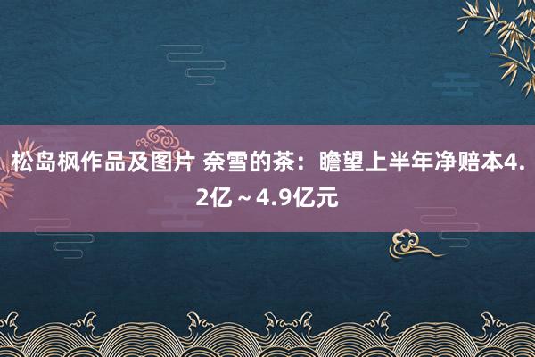 松岛枫作品及图片 奈雪的茶：瞻望上半年净赔本4.2亿～4.9亿元