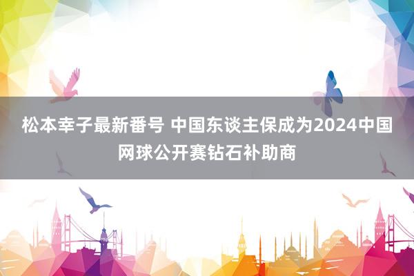 松本幸子最新番号 中国东谈主保成为2024中国网球公开赛钻石补助商