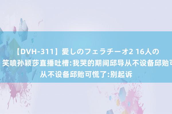 【DVH-311】愛しのフェラチーオ2 16人のザーメン中毒 笑喷孙颖莎直播吐槽:我哭的期间邱导从不设备邱贻可慌了:别起诉