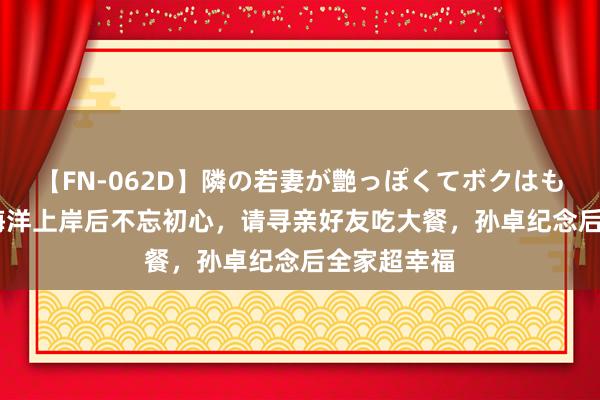 【FN-062D】隣の若妻が艶っぽくてボクはもう… 5 孙海洋上岸后不忘初心，请寻亲好友吃大餐，孙卓纪念后全家超幸福