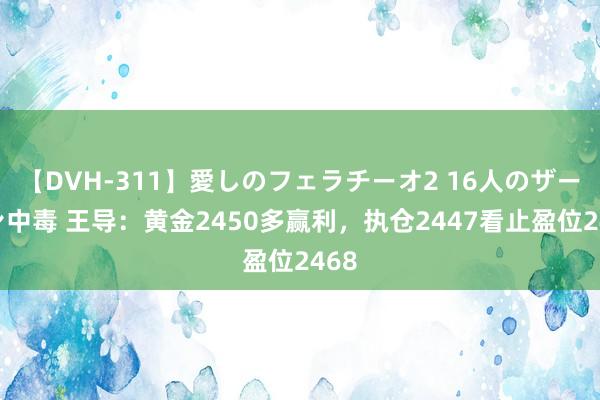 【DVH-311】愛しのフェラチーオ2 16人のザーメン中毒 王导：黄金2450多赢利，执仓2447看止盈位2468