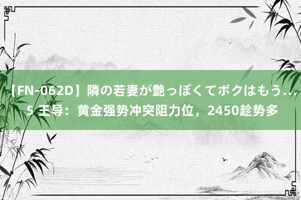 【FN-062D】隣の若妻が艶っぽくてボクはもう… 5 王导：黄金强势冲突阻力位，2450趁势多