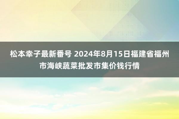 松本幸子最新番号 2024年8月15日福建省福州市海峡蔬菜批发市集价钱行情