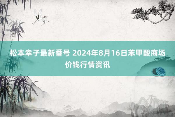 松本幸子最新番号 2024年8月16日苯甲酸商场价钱行情资讯