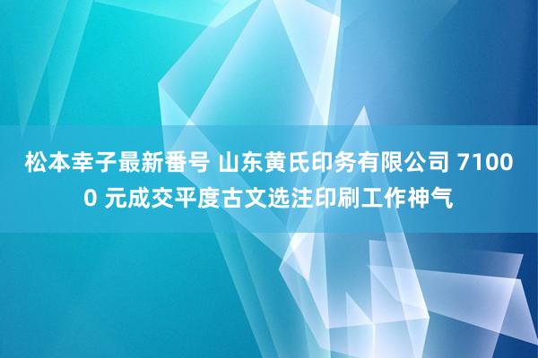 松本幸子最新番号 山东黄氏印务有限公司 71000 元成交平度古文选注印刷工作神气