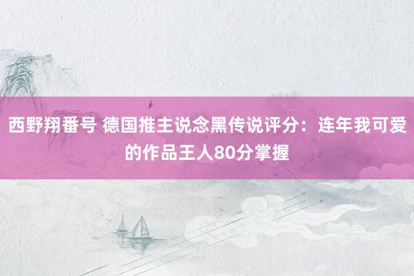 西野翔番号 德国推主说念黑传说评分：连年我可爱的作品王人80分掌握