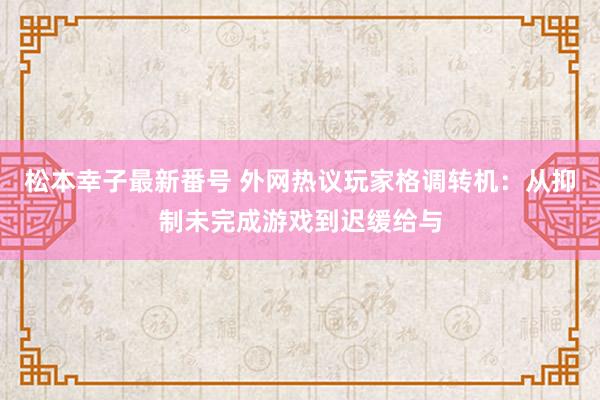 松本幸子最新番号 外网热议玩家格调转机：从抑制未完成游戏到迟缓给与