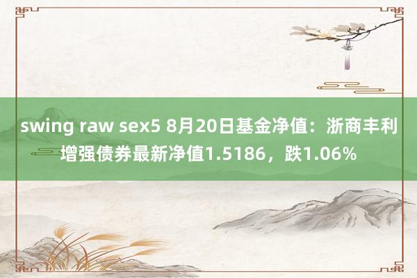 swing raw sex5 8月20日基金净值：浙商丰利增强债券最新净值1.5186，跌1.06%