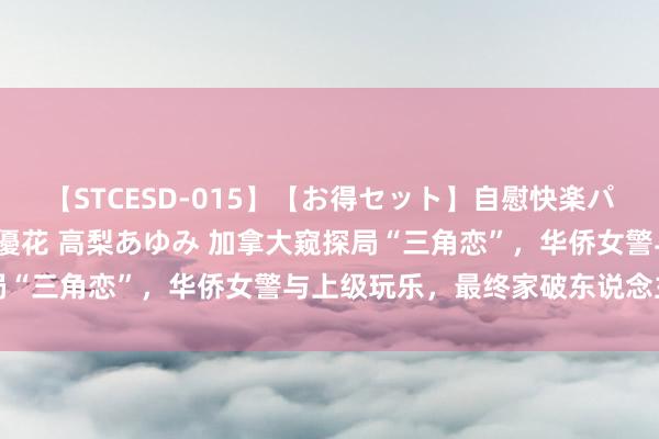 【STCESD-015】【お得セット】自慰快楽パラノイド 大場ゆい 本庄優花 高梨あゆみ 加拿大窥探局“三角恋”，华侨女警与上级玩乐，最终家破东说念主一火