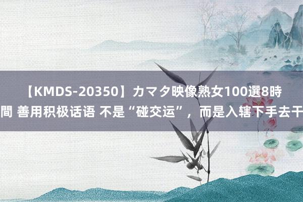 【KMDS-20350】カマタ映像熟女100選8時間 善用积极话语 不是“碰交运”，而是入辖下手去干