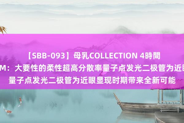 【SBB-093】母乳COLLECTION 4時間 福州大学李福山团队AFM：大要性的柔性超高分散率量子点发光二极管为近眼显现时期带来全新可能