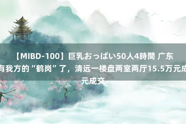 【MIBD-100】巨乳おっぱい50人4時間 广东也有我方的“鹤岗”了，清远一楼盘两室两厅15.5万元成交