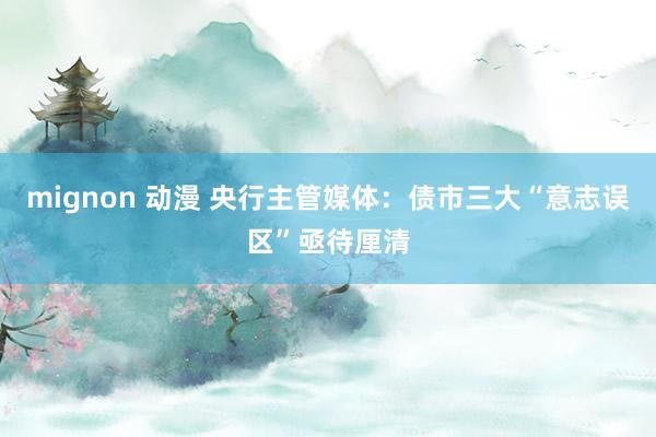 mignon 动漫 央行主管媒体：债市三大“意志误区”亟待厘清