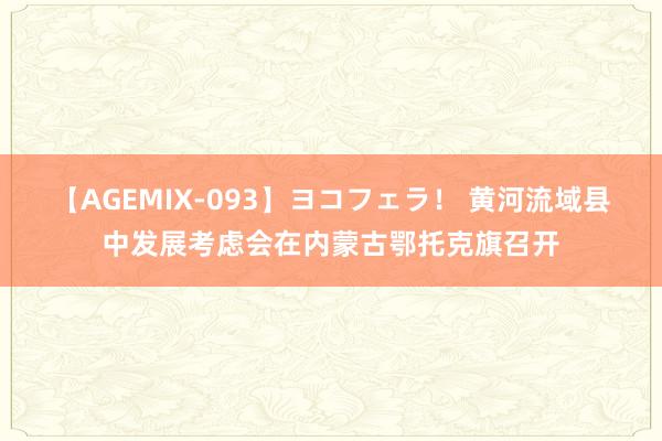 【AGEMIX-093】ヨコフェラ！ 黄河流域县中发展考虑会在内蒙古鄂托克旗召开