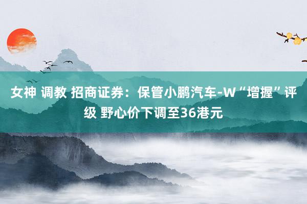 女神 调教 招商证券：保管小鹏汽车-W“增握”评级 野心价下调至36港元