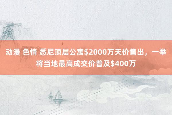 动漫 色情 悉尼顶层公寓$2000万天价售出，一举将当地最高成交价普及$400万