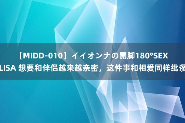 【MIDD-010】イイオンナの開脚180°SEX LISA 想要和伴侣越来越亲密，这件事和相爱同样纰谬