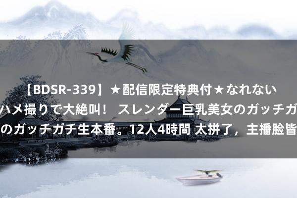 【BDSR-339】★配信限定特典付★なれない感じの新人ちゃんが初ハメ撮りで大絶叫！ スレンダー巨乳美女のガッチガチ生本番。12人4時間 太拼了，主播脸皆烂了还在带货