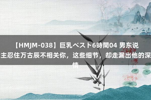 【HMJM-038】巨乳ベスト6時間04 男东说念主忍住万古辰不相关你，这些细节，却走漏出他的深情