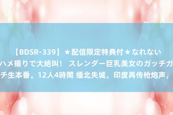 【BDSR-339】★配信限定特典付★なれない感じの新人ちゃんが初ハメ撮りで大絶叫！ スレンダー巨乳美女のガッチガチ生本番。12人4時間 缅北失城，印度再传枪炮声，缅甸军政府濒临双重恐吓