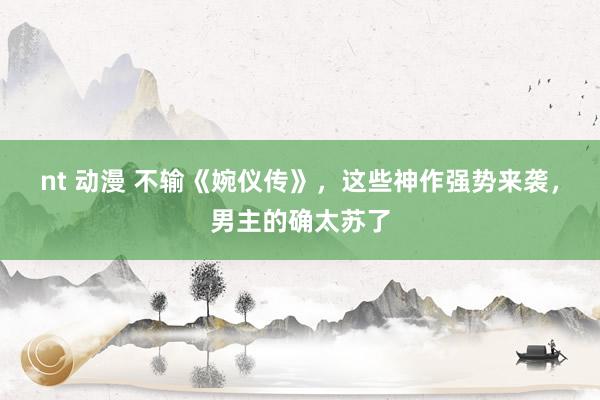 nt 动漫 不输《婉仪传》，这些神作强势来袭，男主的确太苏了