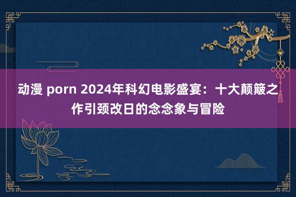 动漫 porn 2024年科幻电影盛宴：十大颠簸之作引颈改日的念念象与冒险