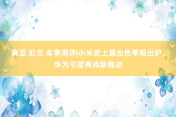 麻豆 肛交 车事周评|小米史上最出色季报出炉，华为引望再添新推动