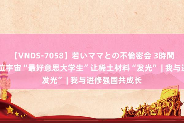 【VNDS-7058】若いママとの不倫密会 3時間 科研报国！这位宇宙“最好意思大学生”让稀土材料“发光” | 我与进修强国共成长