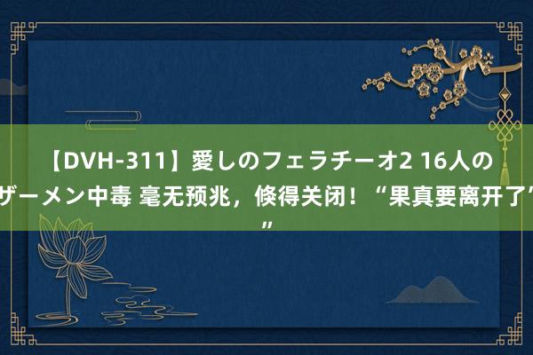 【DVH-311】愛しのフェラチーオ2 16人のザーメン中毒 毫无预兆，倏得关闭！“果真要离开了”