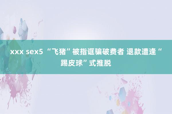 xxx sex5 “飞猪”被指诓骗破费者 退款遭逢“踢皮球”式推脱