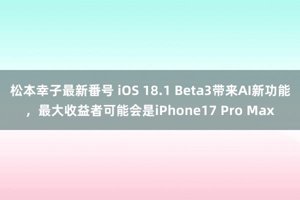 松本幸子最新番号 iOS 18.1 Beta3带来AI新功能，最大收益者可能会是iPhone17 Pro Max