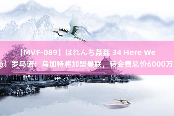 【MVF-089】はれんち姦姦 34 Here We Go！罗马诺：乌加特将加盟曼联，转会费总价6000万欧