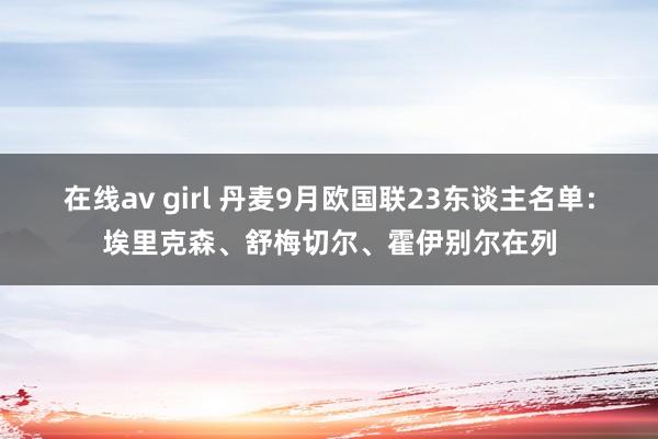 在线av girl 丹麦9月欧国联23东谈主名单：埃里克森、舒梅切尔、霍伊别尔在列