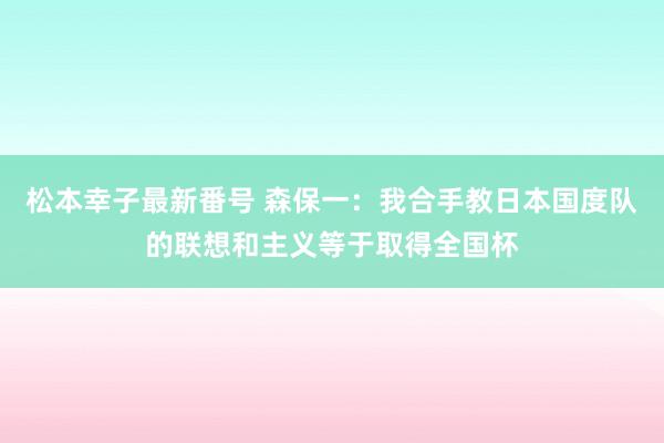 松本幸子最新番号 森保一：我合手教日本国度队的联想和主义等于取得全国杯