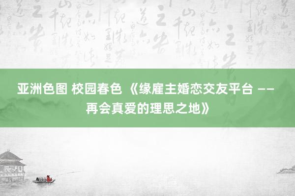 亚洲色图 校园春色 《缘雇主婚恋交友平台 —— 再会真爱的理思之地》